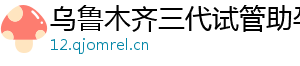 乌鲁木齐三代试管助孕机构	